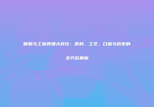 精酿与工业啤酒大对比：原料、工艺、口感与历史的全方位解析
