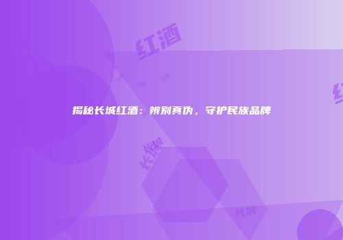 揭秘长城红酒：辨别真伪，守护民族品牌