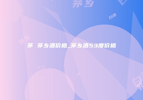 茅 茅乡酒价格_茅乡酒53度价格