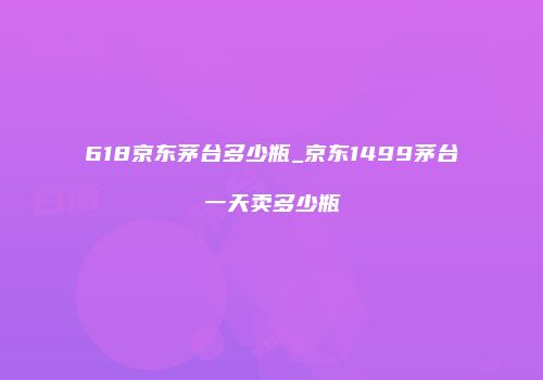 618京东茅台多少瓶_京东1499茅台一天卖多少瓶