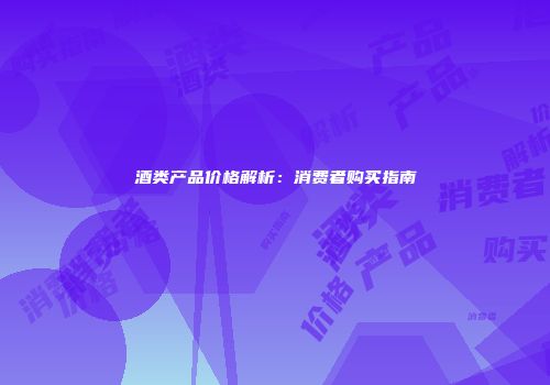 酒类产品价格解析：消费者购买指南