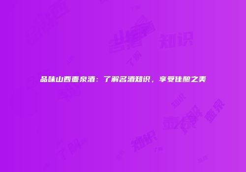 品味山西壶泉酒：了解名酒知识，享受佳酿之美