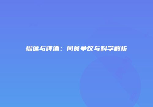 榴莲与啤酒：同食争议与科学解析