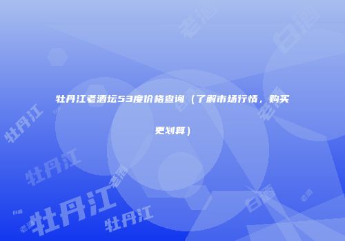 牡丹江老酒坛53度价格查询（了解市场行情，购买更划算）