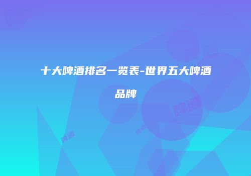 十大啤酒排名一览表-世界五大啤酒品牌