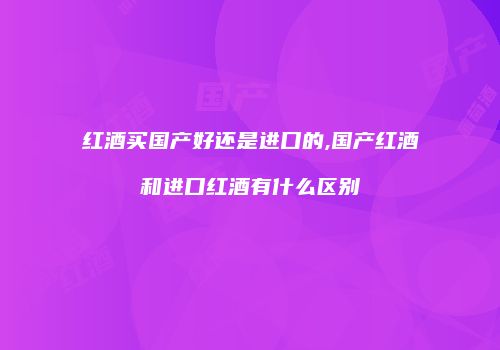 红酒买国产好还是进口的,国产红酒和进口红酒有什么区别