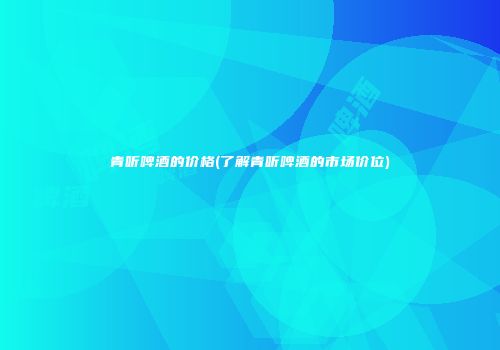 青听啤酒的价格(了解青听啤酒的市场价位)