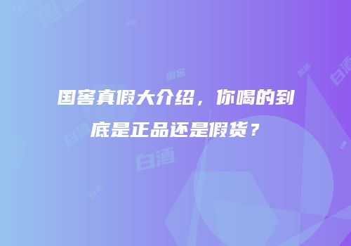 国窖真假大介绍，你喝的到底是正品还是假货？