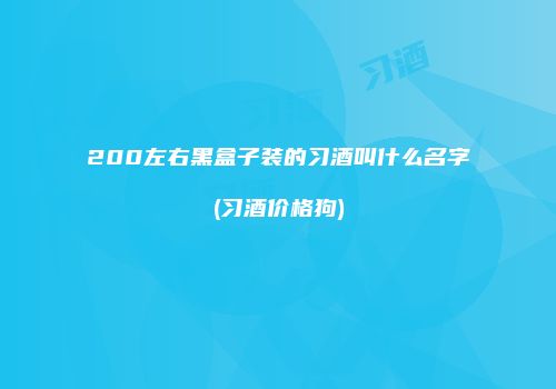 200左右黑盒子装的习酒叫什么名字(习酒价格狗)