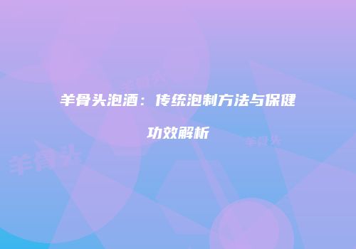 羊骨头泡酒：传统泡制方法与保健功效解析