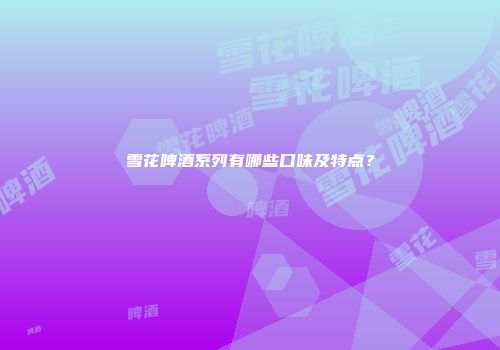 雪花啤酒系列有哪些口味及特点？