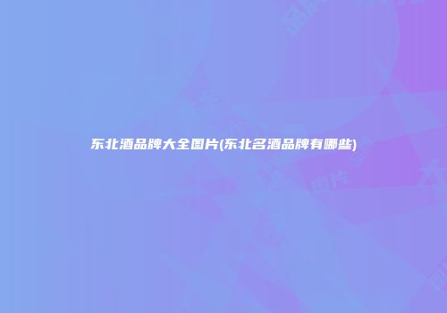 东北酒品牌大全图片(东北名酒品牌有哪些)