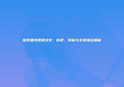探索捷克啤酒文化：历史、风味与全球地位解析
