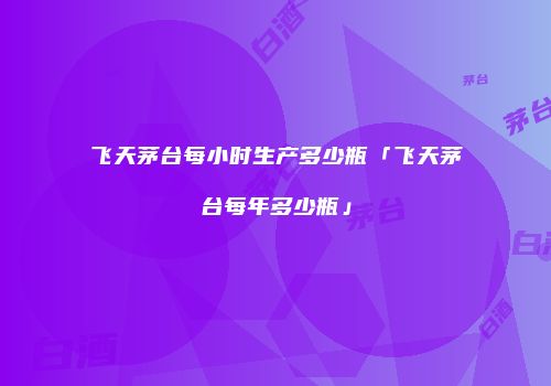 飞天茅台每小时生产多少瓶「飞天茅台每年多少瓶」