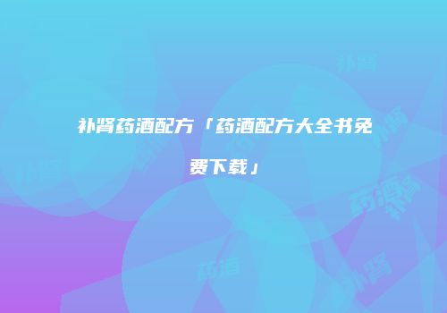 补肾药酒配方「药酒配方大全书免费下载」