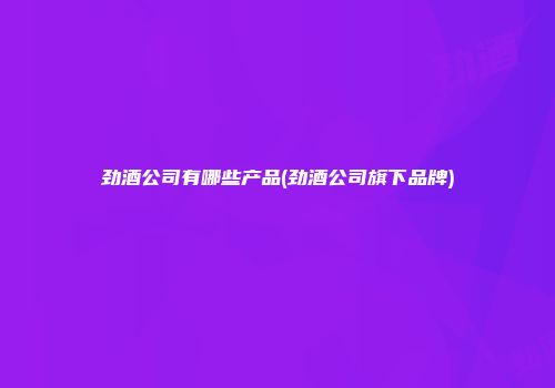 劲酒公司有哪些产品(劲酒公司旗下品牌)