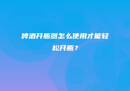 啤酒开瓶器怎么使用才能轻松开瓶？