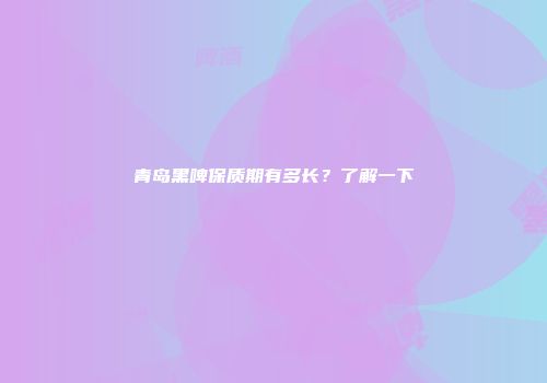 青岛黑啤保质期有多长？了解一下