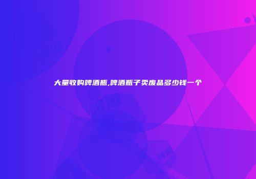 大量收购啤酒瓶,啤酒瓶子卖废品多少钱一个