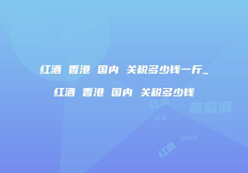 红酒 香港 国内 关税多少钱一斤_红酒 香港 国内 关税多少钱