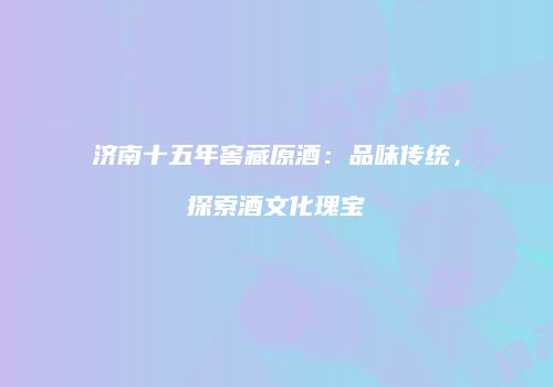 济南十五年窖藏原酒：品味传统，探索酒文化瑰宝