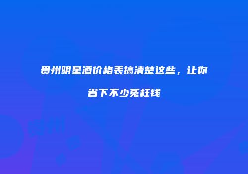 贵州明星酒价格表搞清楚这些，让你省下不少冤枉钱