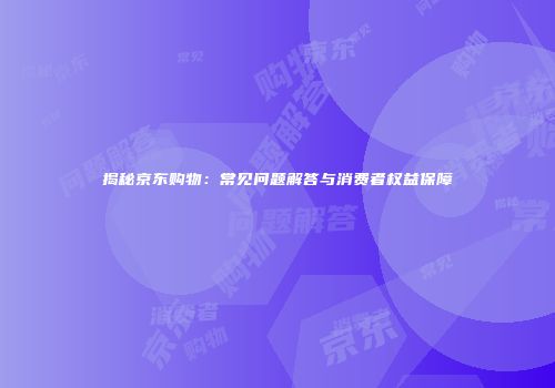 揭秘京东购物：常见问题解答与消费者权益保障
