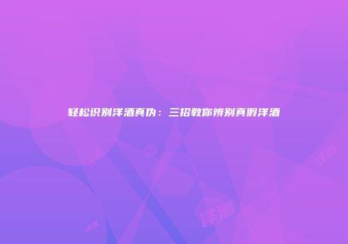 轻松识别洋酒真伪：三招教你辨别真假洋酒
