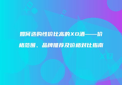 如何选购性价比高的XO酒——价格范围、品牌推荐及价格对比指南