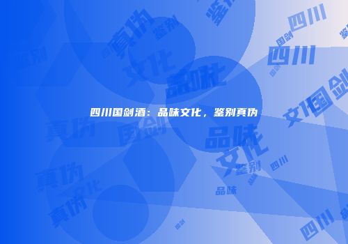 四川国剑酒：品味文化，鉴别真伪