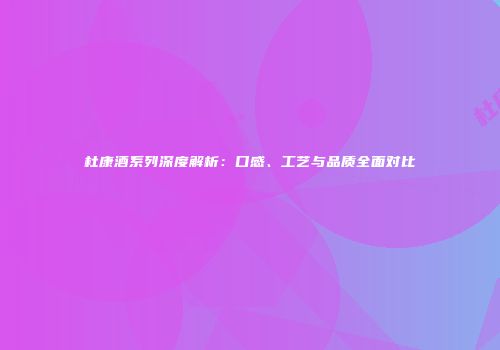 杜康酒系列深度解析：口感、工艺与品质全面对比