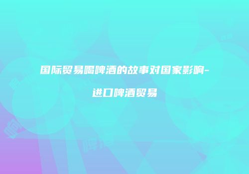 国际贸易喝啤酒的故事对国家影响-进口啤酒贸易