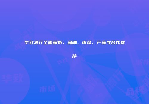 华致酒行全面解析：品牌、市场、产品与合作伙伴