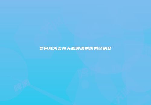 如何成为吉林天湖啤酒的优秀经销商