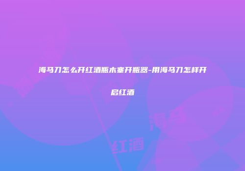 海马刀怎么开红酒瓶木塞开瓶器-用海马刀怎样开启红酒