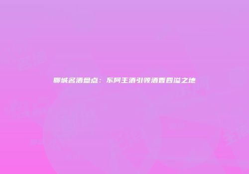 聊城名酒盘点：东阿王酒引领酒香四溢之地