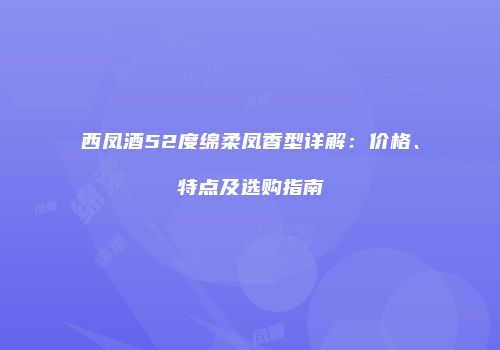 西凤酒52度绵柔凤香型详解：价格、特点及选购指南