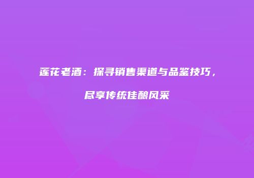 莲花老酒：探寻销售渠道与品鉴技巧，尽享传统佳酿风采