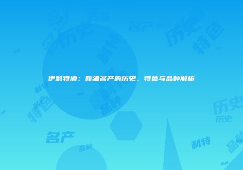伊利特酒：新疆名产的历史、特色与品种解析