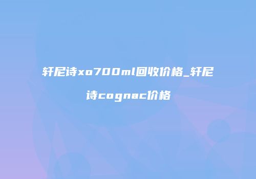 轩尼诗xo700ml回收价格_轩尼诗cognac价格