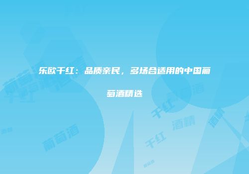 乐欧干红：品质亲民，多场合适用的中国葡萄酒精选