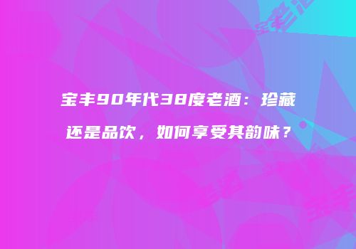 宝丰90年代38度老酒：珍藏还是品饮，如何享受其韵味？