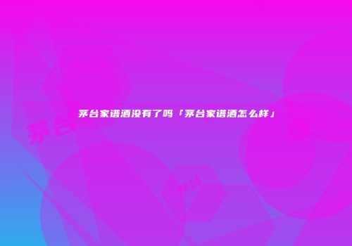 茅台家谱酒没有了吗「茅台家谱酒怎么样」