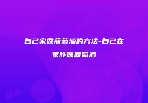 自己家做葡萄酒的方法-自己在家咋做葡萄酒