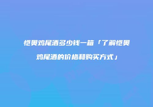 恺奥鸡尾酒多少钱一箱「了解恺奥鸡尾酒的价格和购买方式」