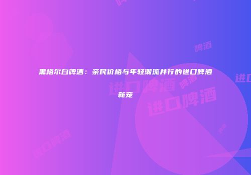 黑格尔白啤酒：亲民价格与年轻潮流并行的进口啤酒新宠