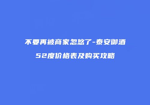 不要再被商家忽悠了-泰安御酒52度价格表及购买攻略