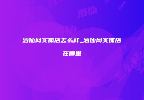 酒仙网实体店怎么样_酒仙网实体店在哪里