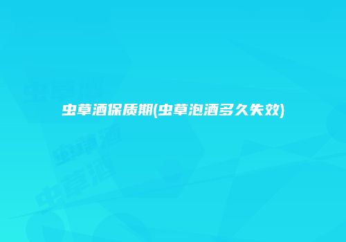 虫草酒保质期(虫草泡酒多久失效)