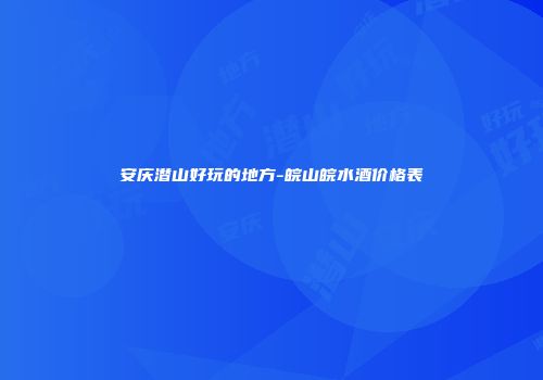安庆潜山好玩的地方-皖山皖水酒价格表